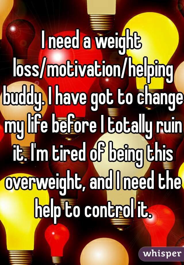 I need a weight loss/motivation/helping buddy. I have got to change my life before I totally ruin it. I'm tired of being this overweight, and I need the help to control it.