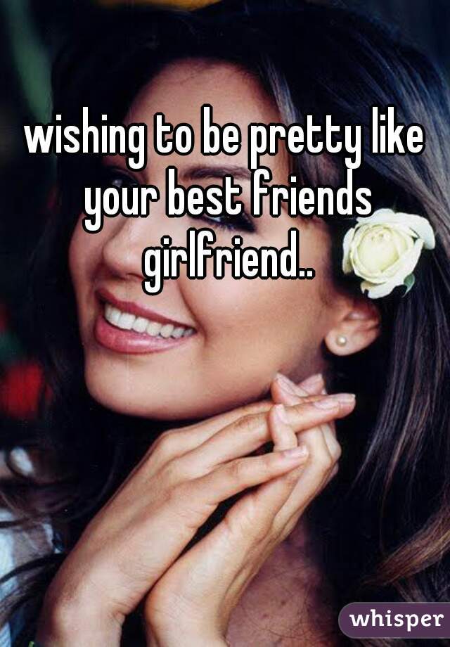 wishing to be pretty like your best friends girlfriend..