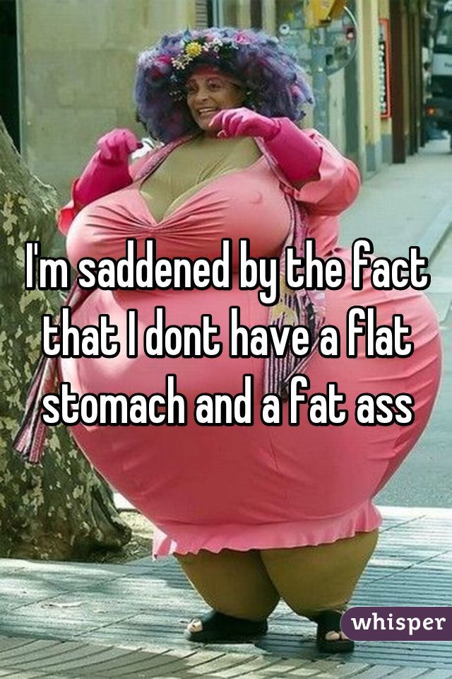 I'm saddened by the fact that I dont have a flat stomach and a fat ass