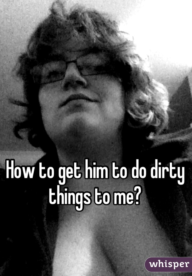 How to get him to do dirty things to me?
