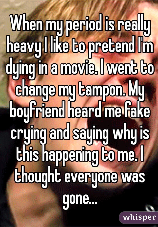 When my period is really heavy I like to pretend I'm dying in a movie. I went to change my tampon. My boyfriend heard me fake crying and saying why is this happening to me. I thought everyone was gone...