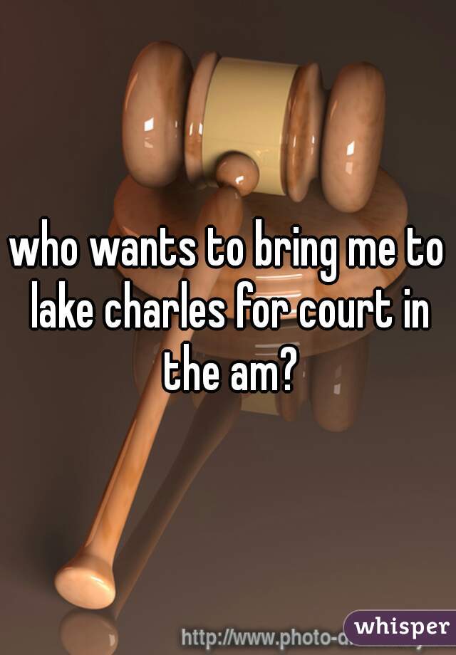 who wants to bring me to lake charles for court in the am?