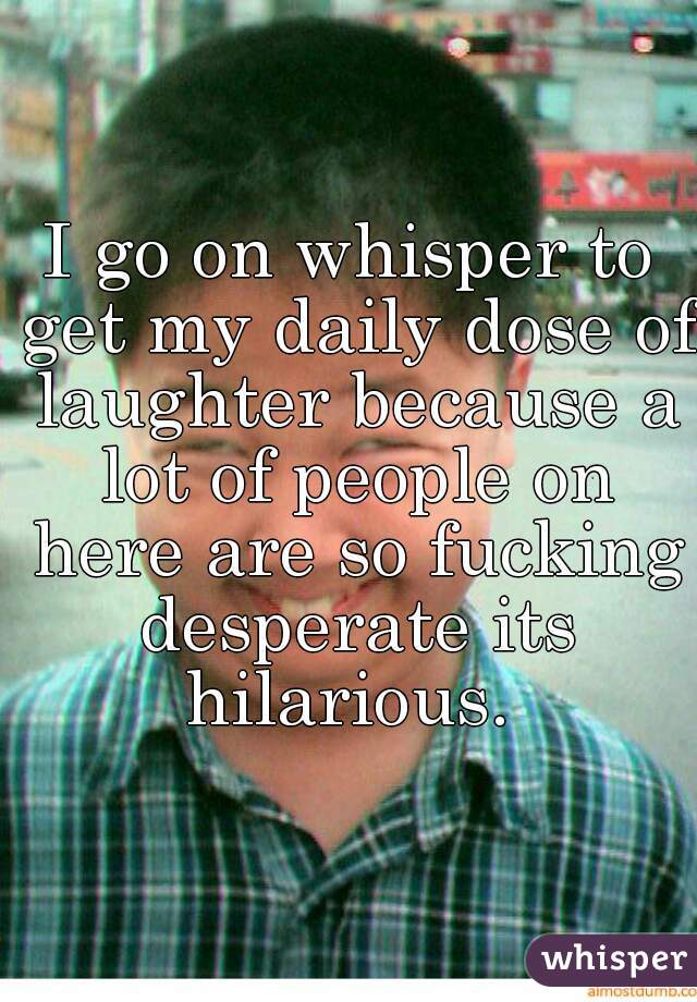 I go on whisper to get my daily dose of laughter because a lot of people on here are so fucking desperate its hilarious. 