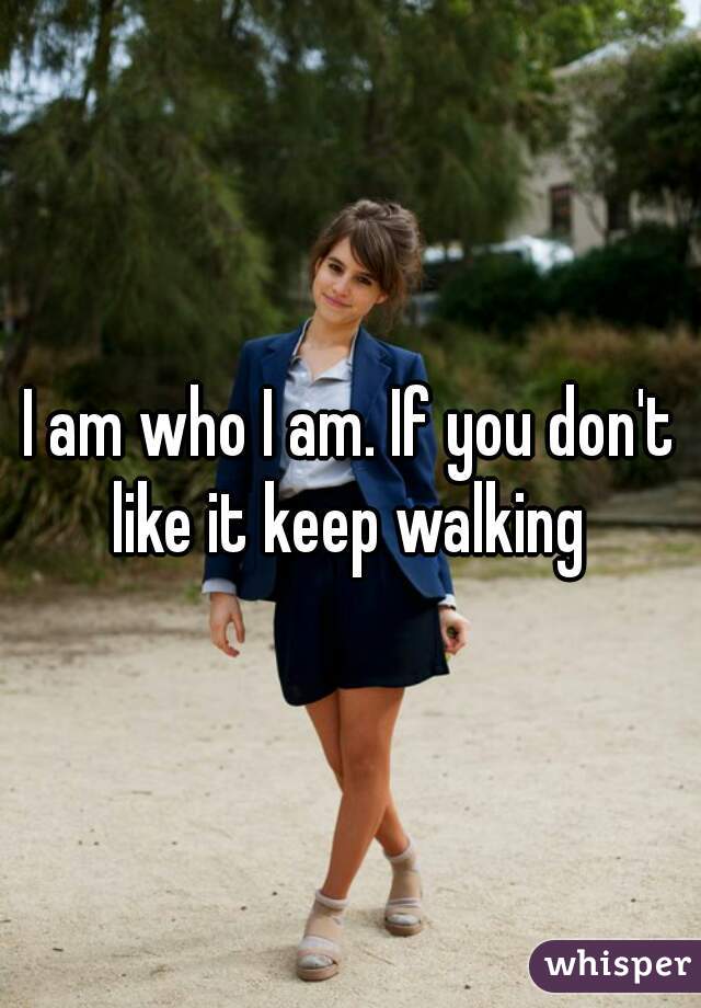 I am who I am. If you don't like it keep walking 