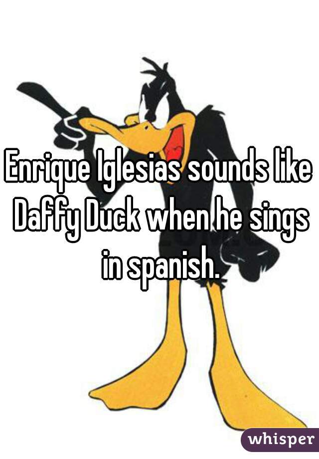 Enrique Iglesias sounds like Daffy Duck when he sings in spanish.