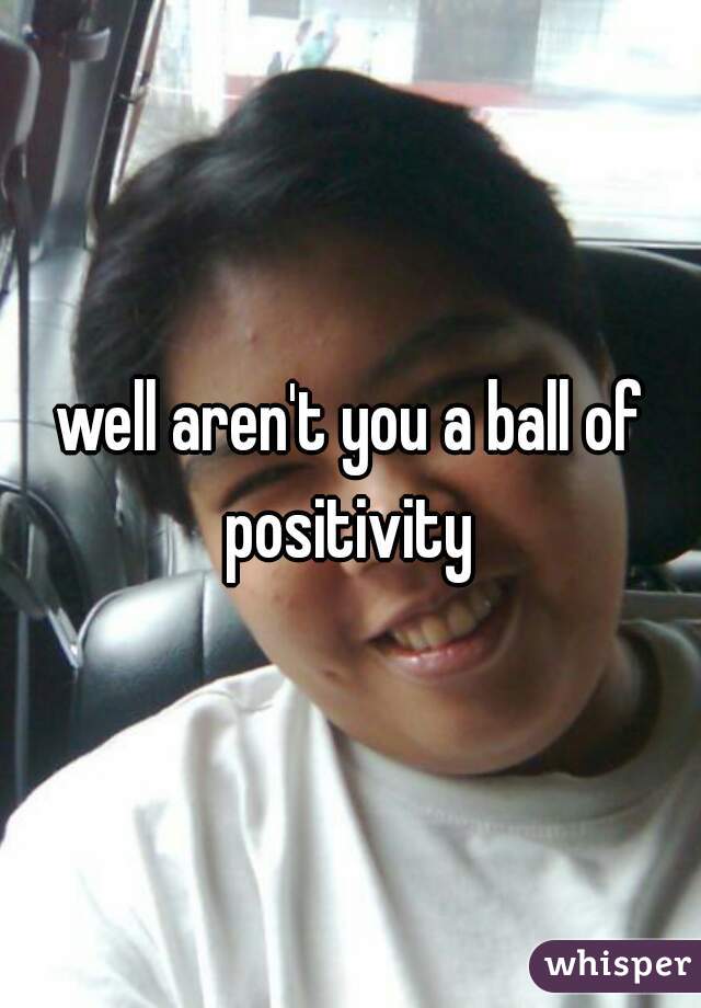 well aren't you a ball of positivity 