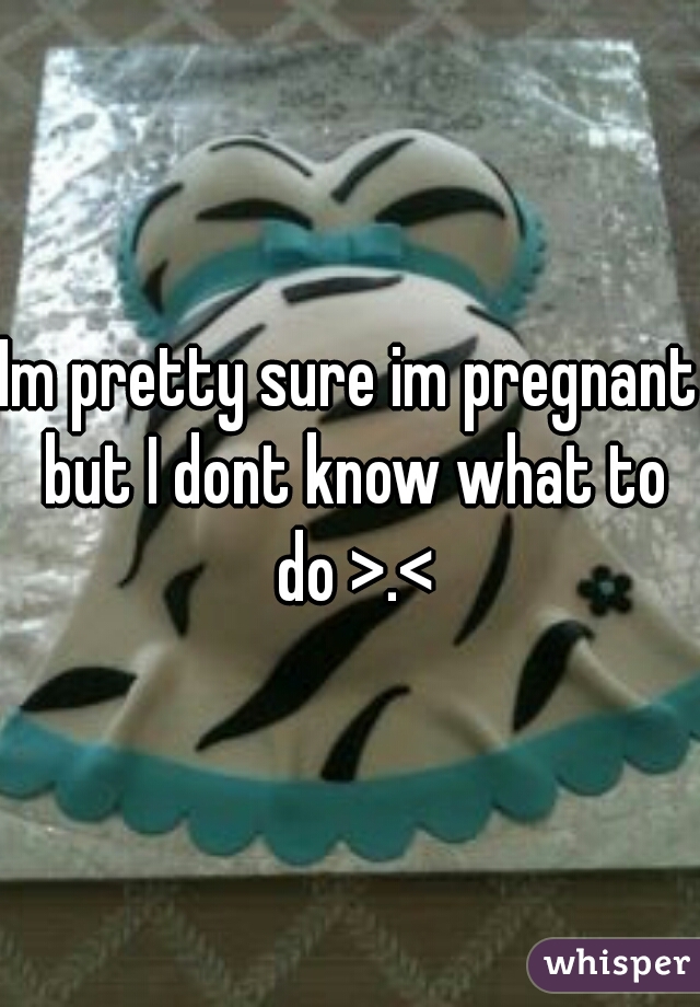 Im pretty sure im pregnant but I dont know what to do >.<
