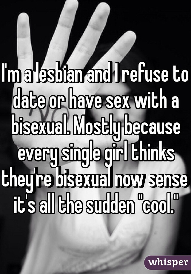I'm a lesbian and I refuse to date or have sex with a bisexual. Mostly because every single girl thinks they're bisexual now sense it's all the sudden "cool."