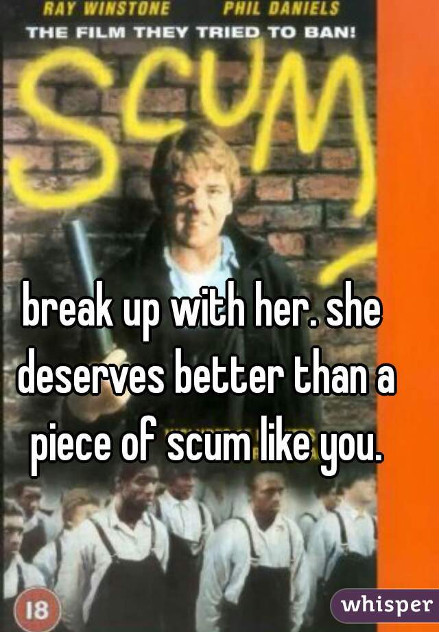 break up with her. she deserves better than a piece of scum like you.