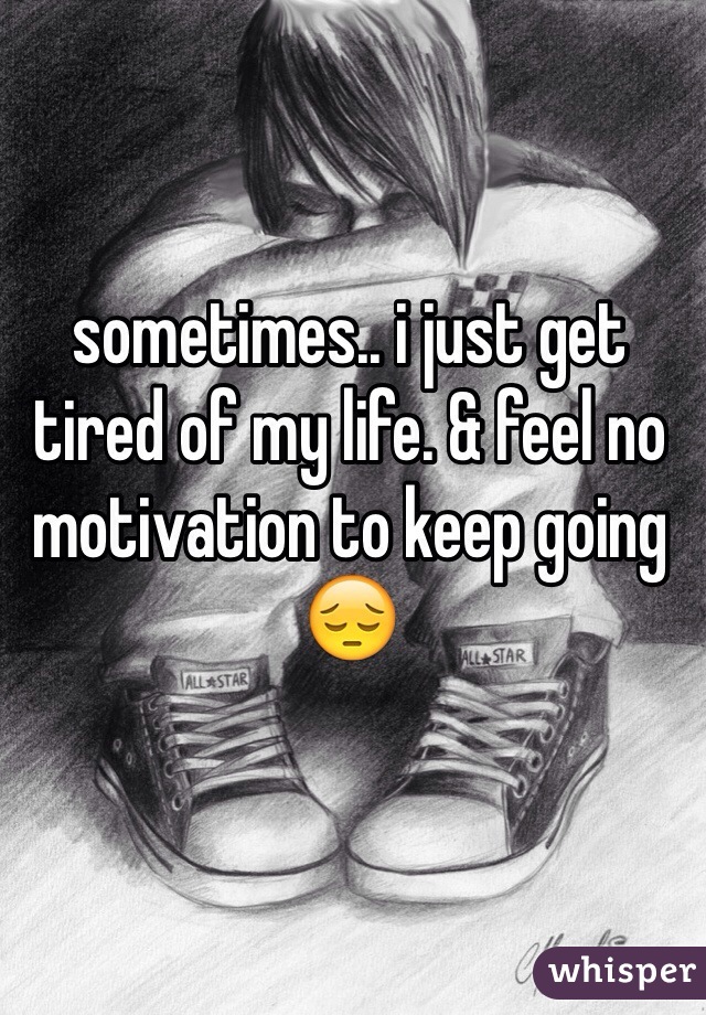 sometimes.. i just get tired of my life. & feel no motivation to keep going 😔