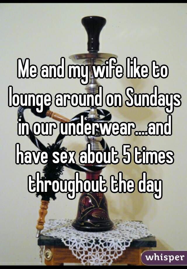 Me and my wife like to lounge around on Sundays in our underwear....and have sex about 5 times throughout the day
