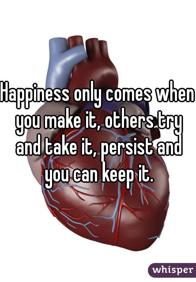 Happiness only comes when you make it, others try and take it, persist and you can keep it.