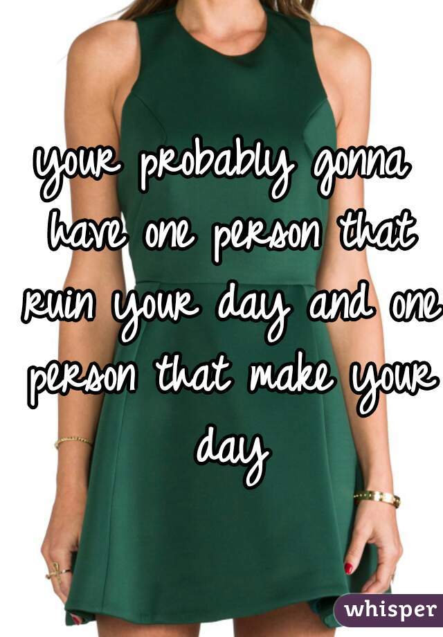 your probably gonna have one person that ruin your day and one person that make your day