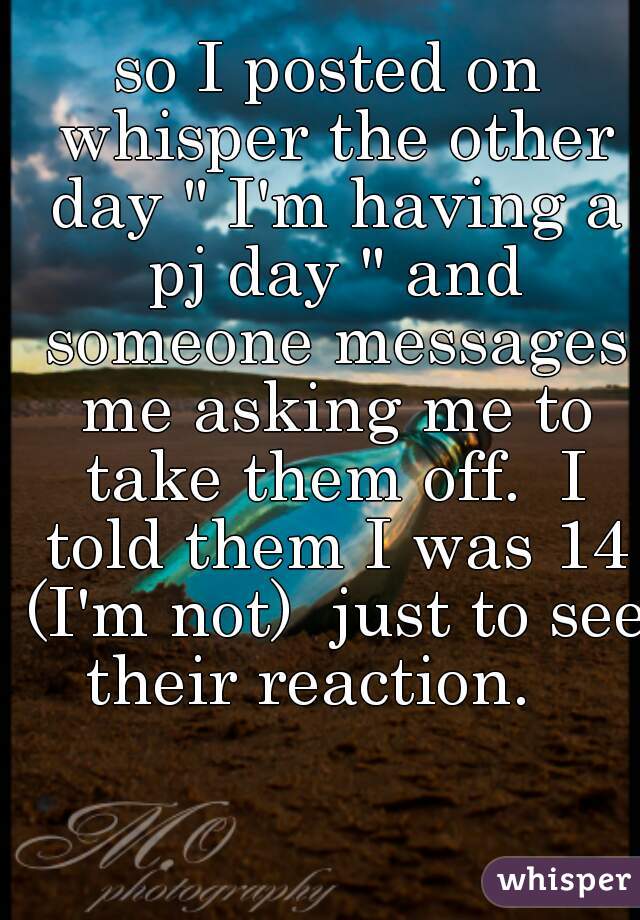 so I posted on whisper the other day " I'm having a pj day " and someone messages me asking me to take them off.  I told them I was 14 (I'm not)  just to see their reaction.   