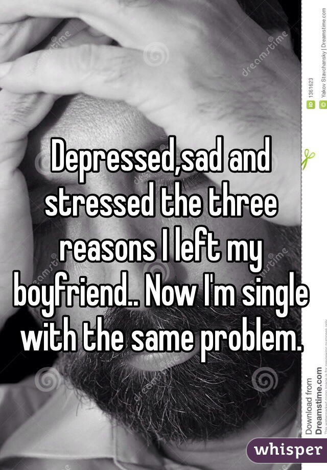 Depressed,sad and stressed the three reasons I left my boyfriend.. Now I'm single with the same problem.