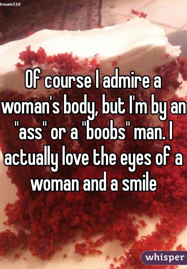 Of course I admire a woman's body, but I'm by an "ass" or a "boobs" man. I actually love the eyes of a woman and a smile  