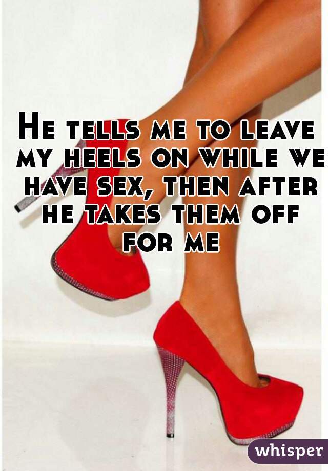 He tells me to leave my heels on while we have sex, then after he takes them off for me