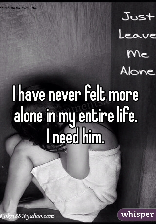 I have never felt more alone in my entire life. 
I need him.