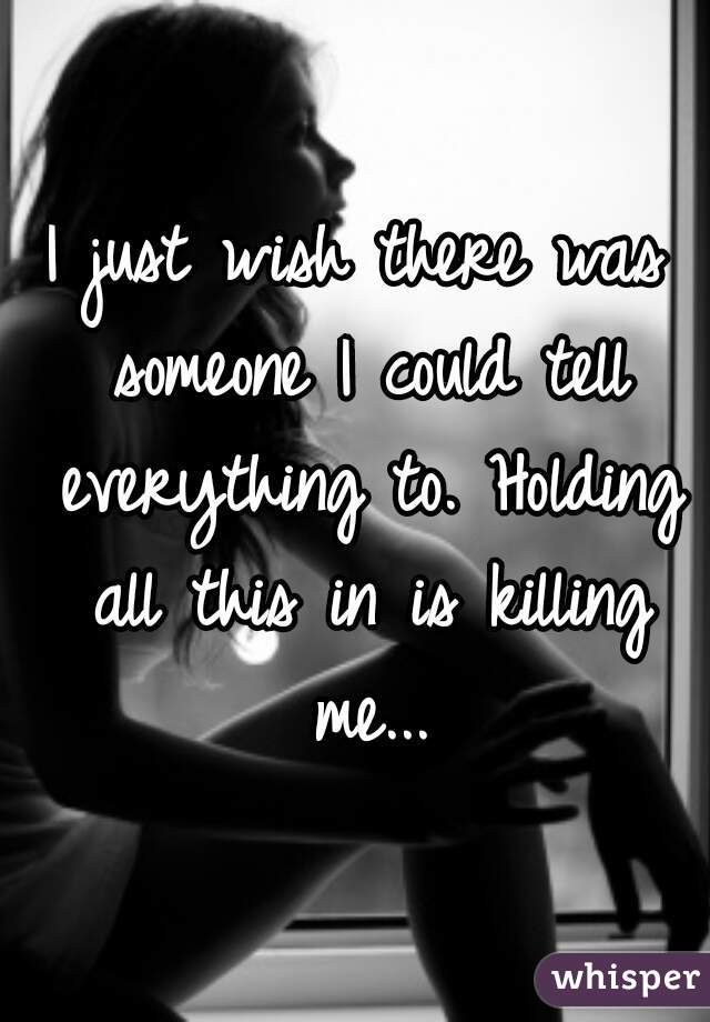 I just wish there was someone I could tell everything to. Holding all this in is killing me...