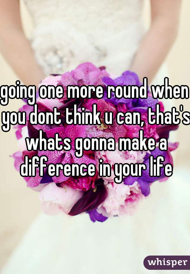 going one more round when you dont think u can, that's whats gonna make a difference in your life
