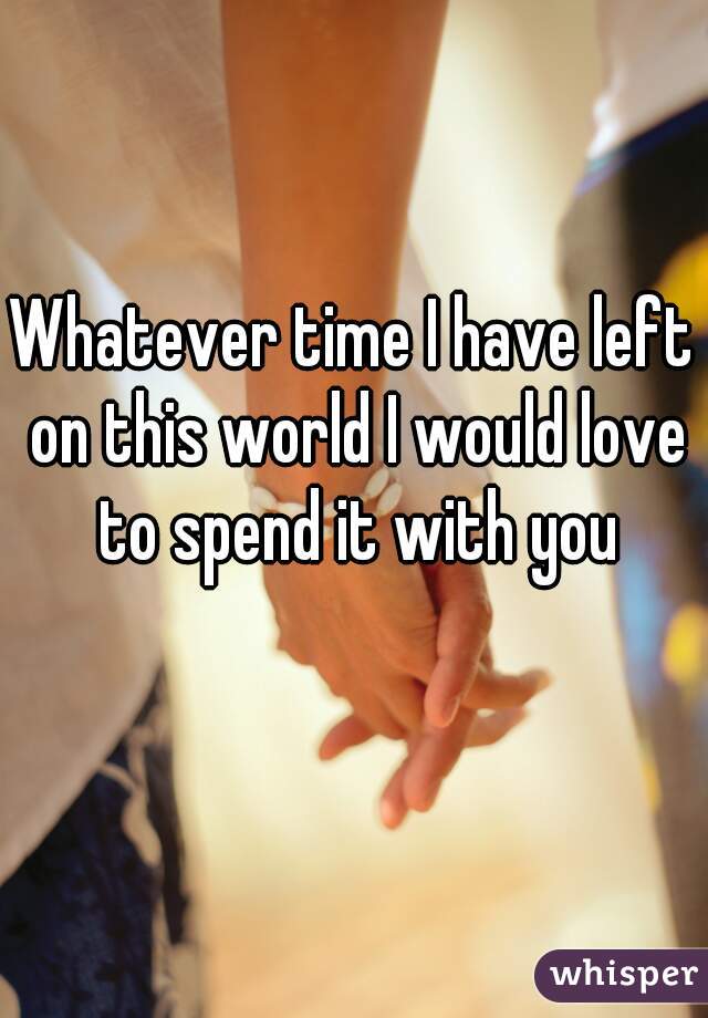 Whatever time I have left on this world I would love to spend it with you