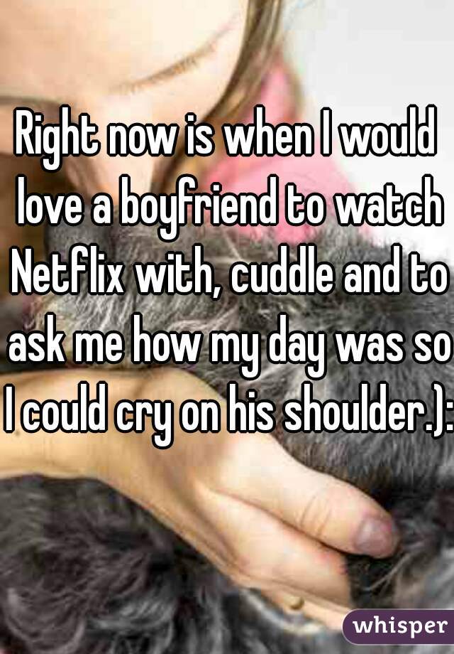 Right now is when I would love a boyfriend to watch Netflix with, cuddle and to ask me how my day was so I could cry on his shoulder.): 