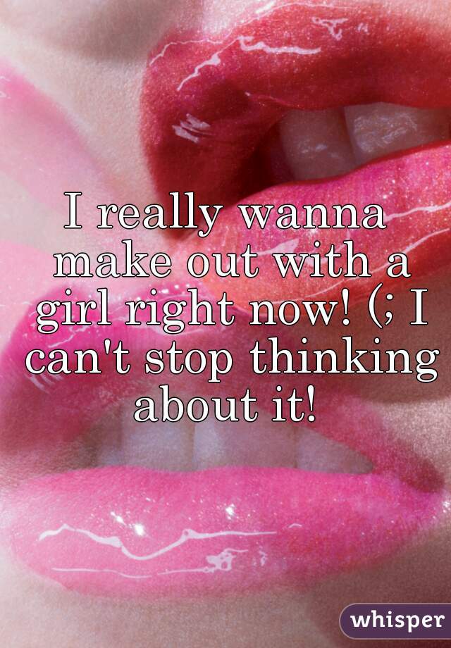 I really wanna make out with a girl right now! (; I can't stop thinking about it! 