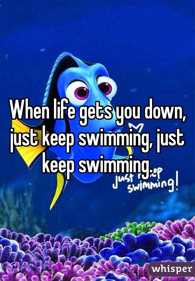 When life gets you down, just keep swimming, just keep swimming.