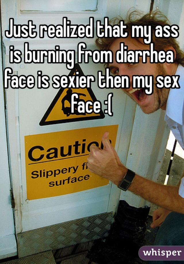 Just realized that my ass is burning from diarrhea face is sexier then my sex face :(