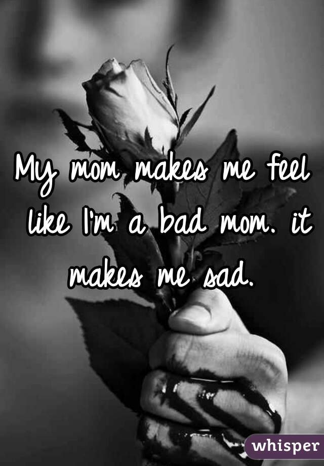 My mom makes me feel like I'm a bad mom. it makes me sad. 