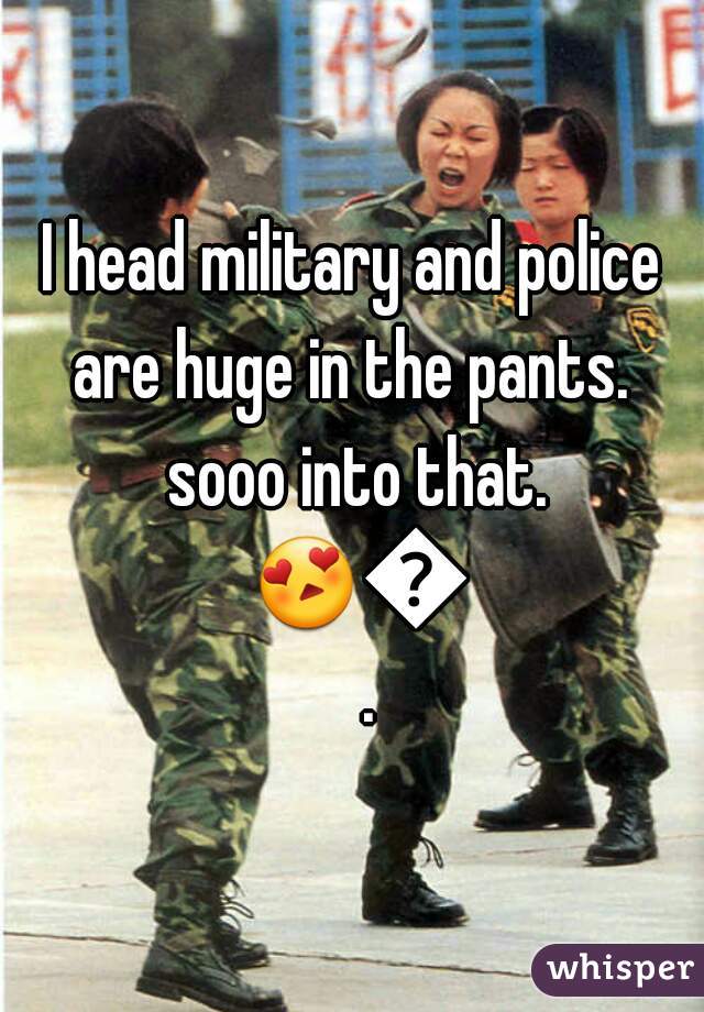 I head military and police are huge in the pants.  sooo into that. 😍😍.