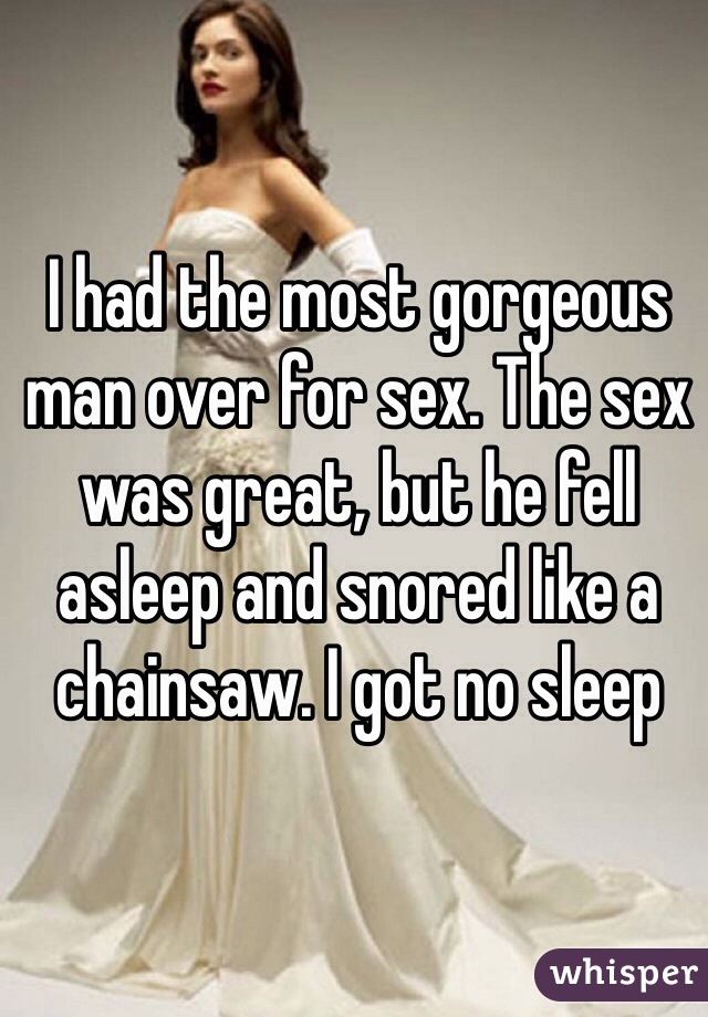 I had the most gorgeous man over for sex. The sex was great, but he fell asleep and snored like a chainsaw. I got no sleep 