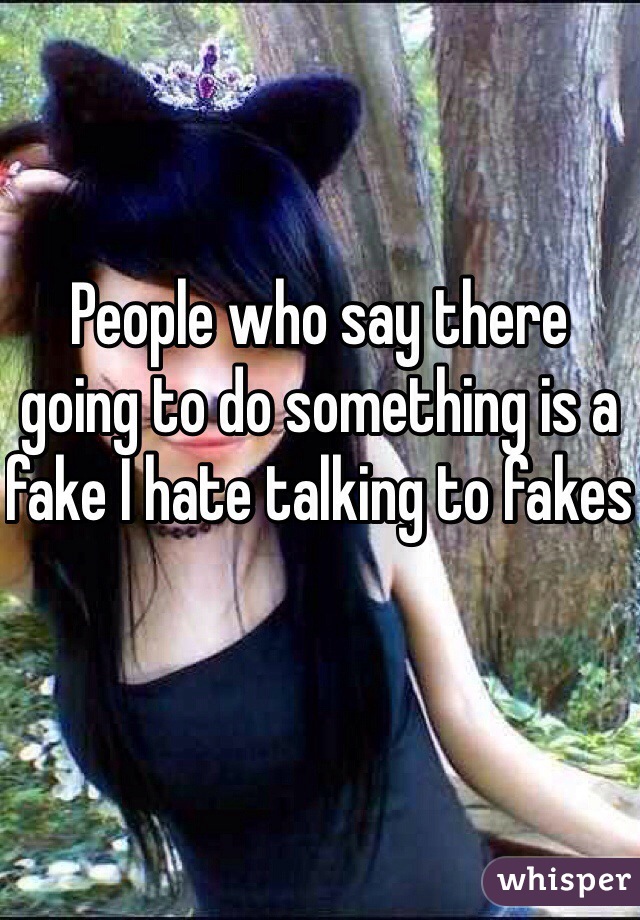 People who say there going to do something is a fake I hate talking to fakes 