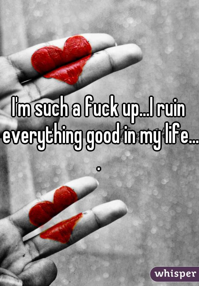 I'm such a fuck up...I ruin everything good in my life....