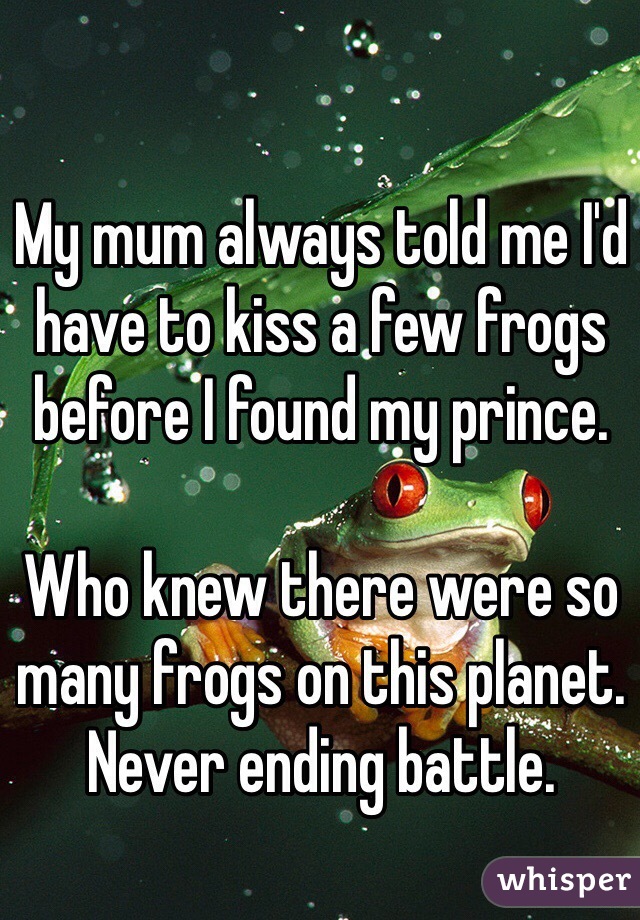 My mum always told me I'd have to kiss a few frogs before I found my prince. 

Who knew there were so many frogs on this planet. 
Never ending battle. 