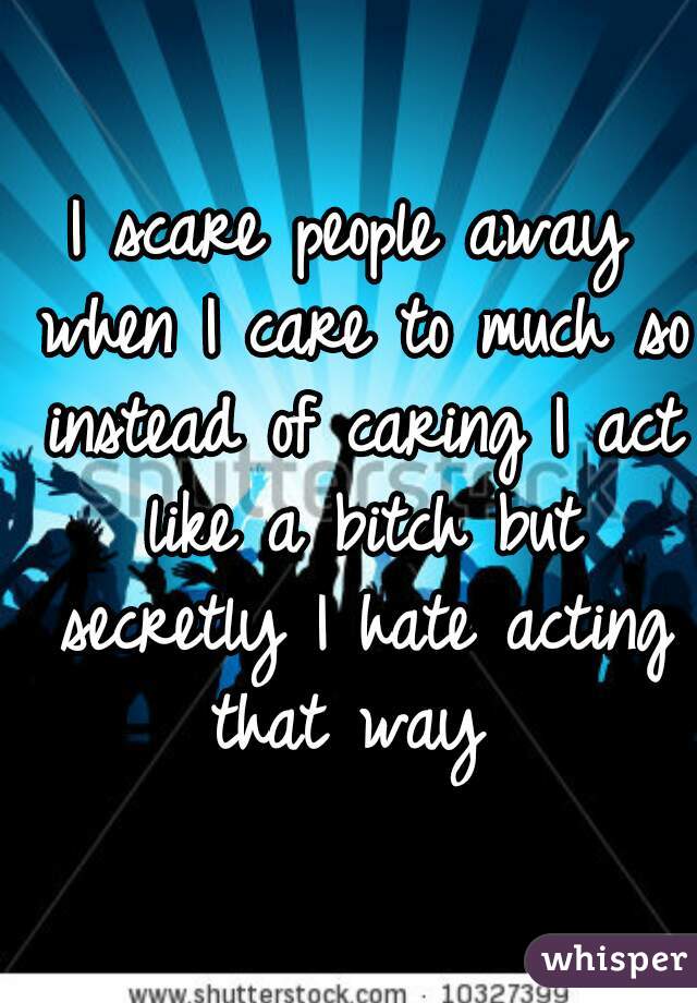 I scare people away when I care to much so instead of caring I act like a bitch but secretly I hate acting that way 