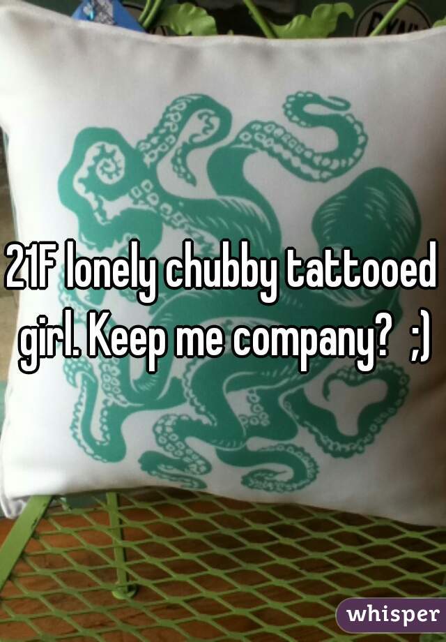 21F lonely chubby tattooed girl. Keep me company?  ;)