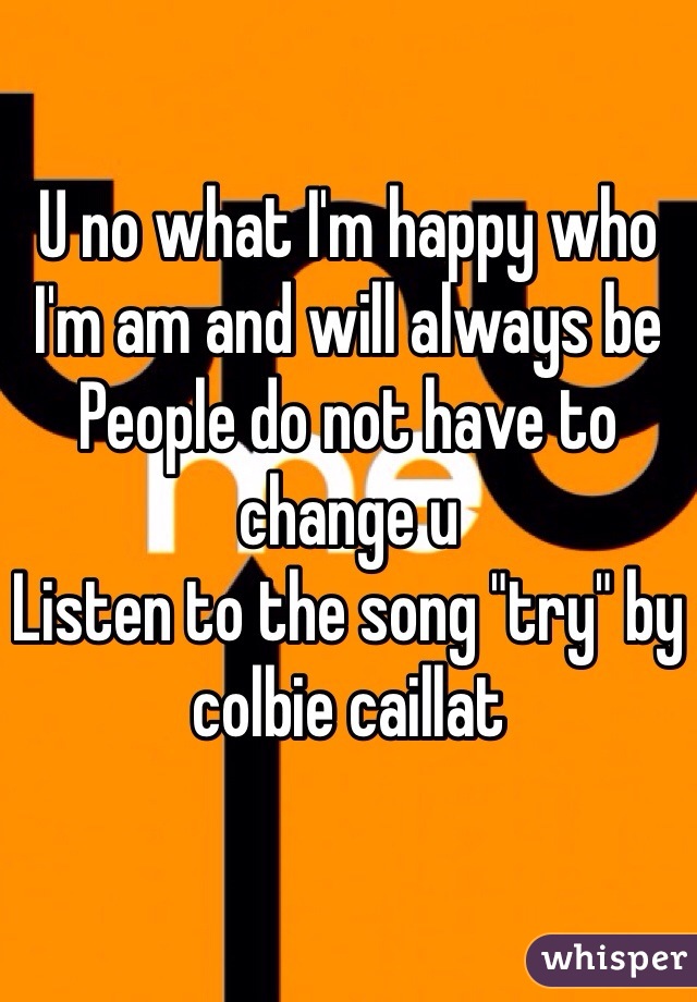 U no what I'm happy who I'm am and will always be 
People do not have to change u 
Listen to the song "try" by colbie caillat 