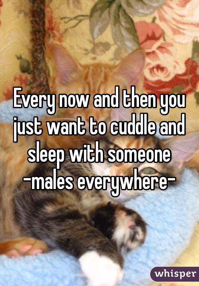 Every now and then you just want to cuddle and sleep with someone 
-males everywhere-