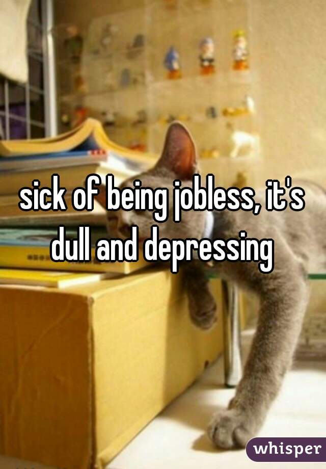sick of being jobless, it's dull and depressing 