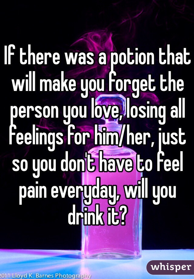 If there was a potion that will make you forget the person you love, losing all feelings for him/her, just so you don't have to feel pain everyday, will you drink it?