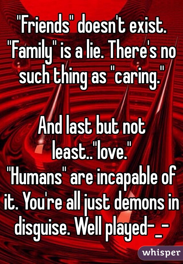 "Friends" doesn't exist. "Family" is a lie. There's no such thing as "caring." 

And last but not least.."love."
"Humans" are incapable of it. You're all just demons in disguise. Well played-_-
