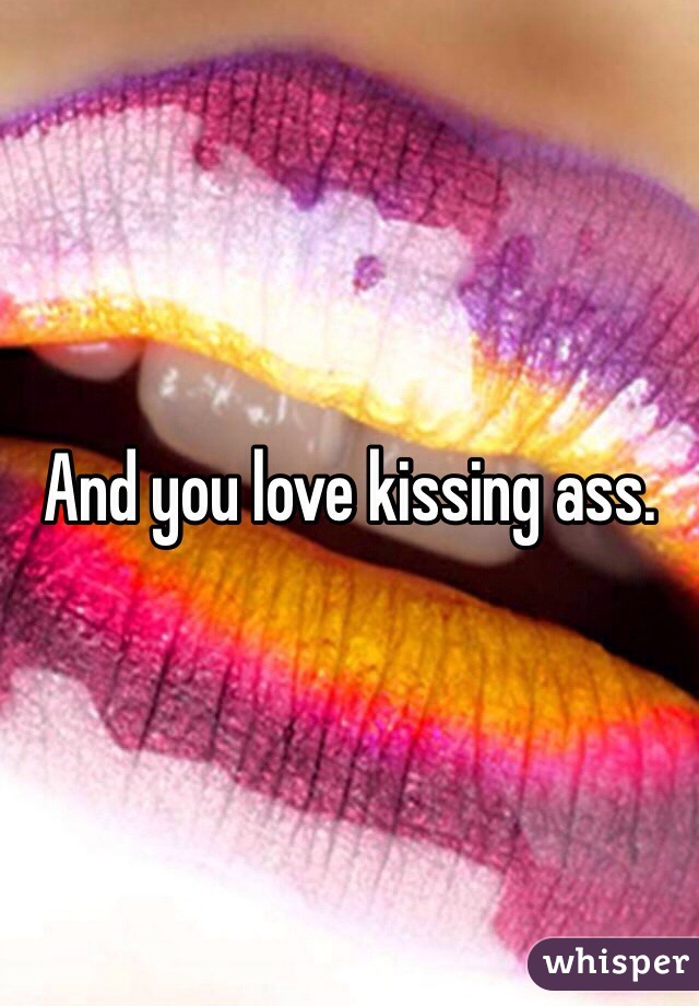 And you love kissing ass.