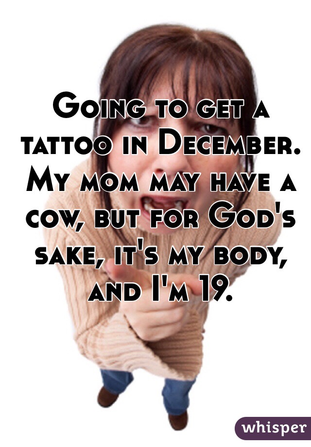Going to get a tattoo in December. My mom may have a cow, but for God's sake, it's my body, and I'm 19. 