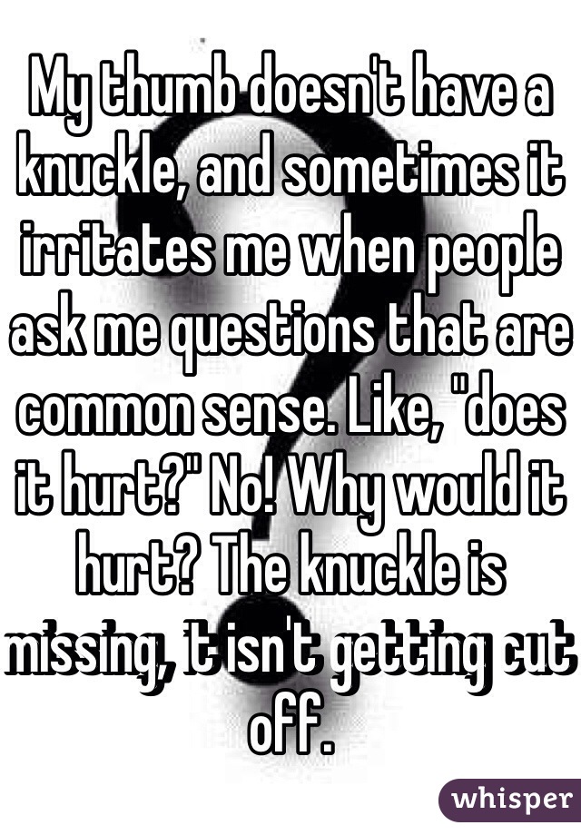 My thumb doesn't have a knuckle, and sometimes it irritates me when people ask me questions that are common sense. Like, "does it hurt?" No! Why would it hurt? The knuckle is missing, it isn't getting cut off.