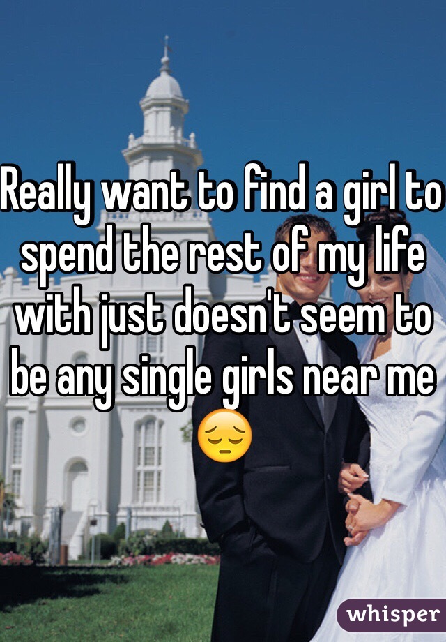 Really want to find a girl to spend the rest of my life with just doesn't seem to be any single girls near me 😔
