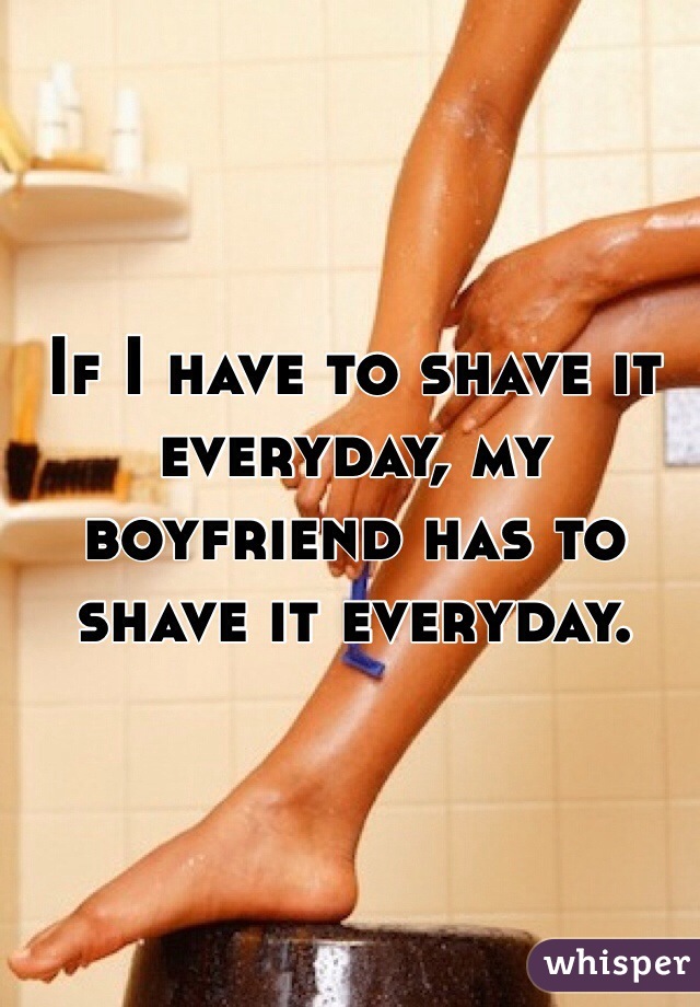 If I have to shave it everyday, my boyfriend has to shave it everyday.