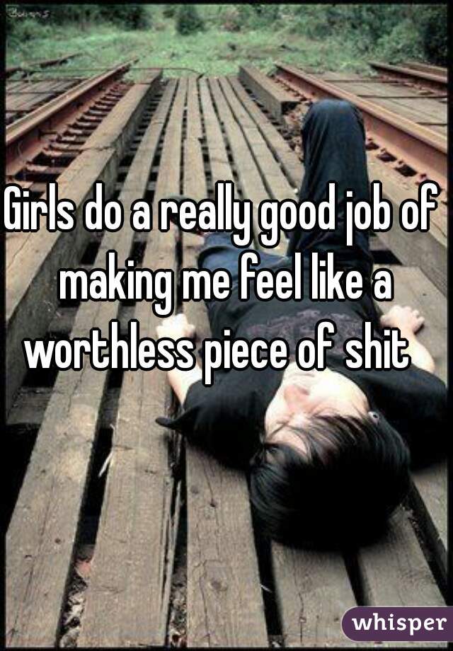 Girls do a really good job of making me feel like a worthless piece of shit  