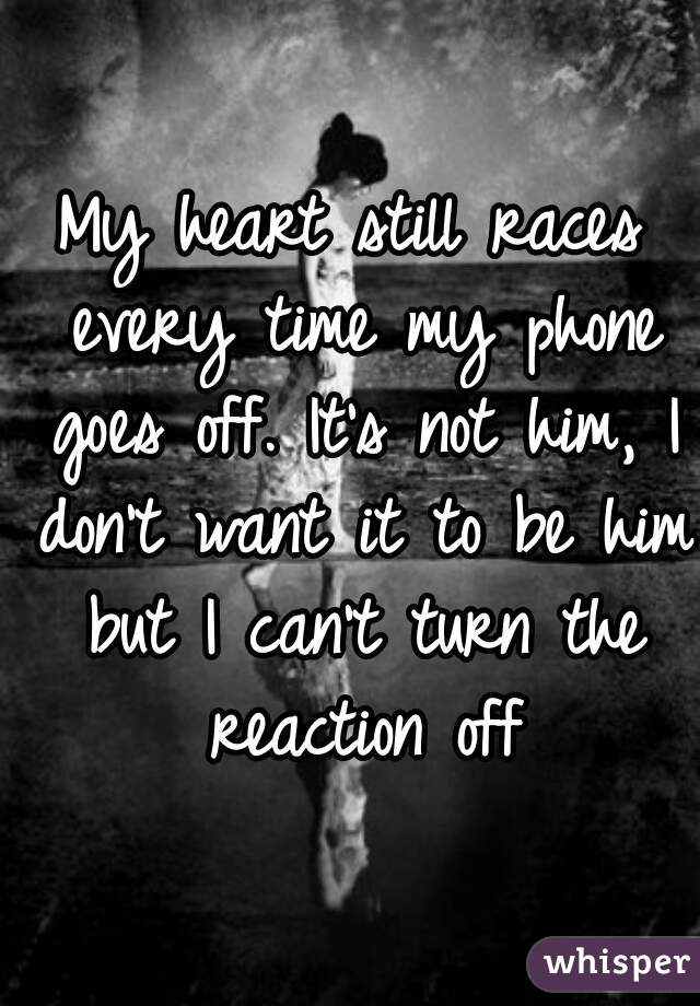 My heart still races every time my phone goes off. It's not him, I don't want it to be him but I can't turn the reaction off