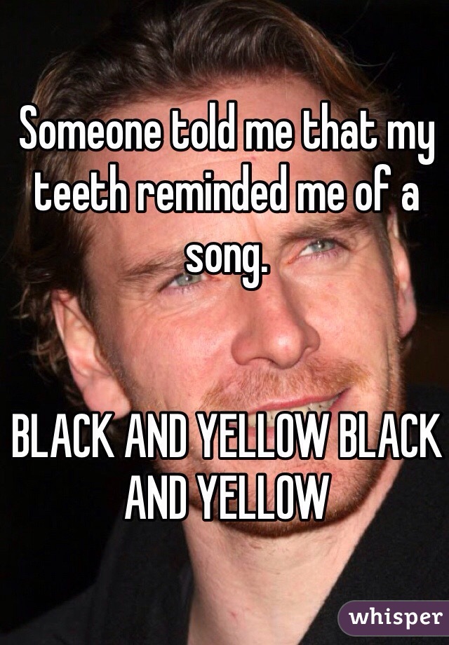 Someone told me that my teeth reminded me of a song. 


BLACK AND YELLOW BLACK AND YELLOW